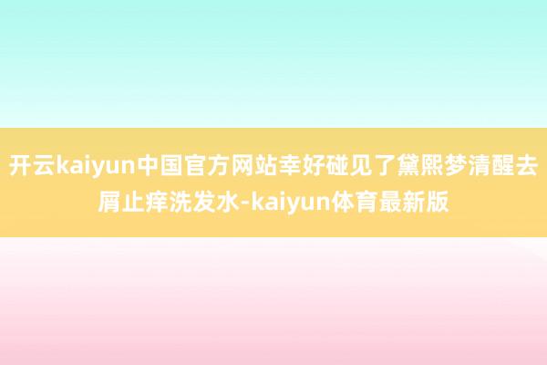 开云kaiyun中国官方网站幸好碰见了黛熙梦清醒去屑止痒洗发水-kaiyun体育最新版