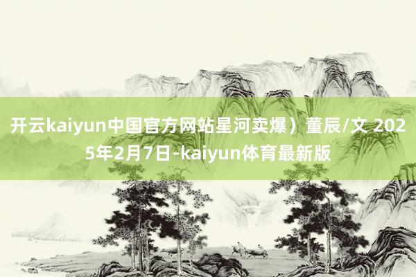 开云kaiyun中国官方网站星河卖爆)董辰/文 2025年2月7日-kaiyun体育最新版