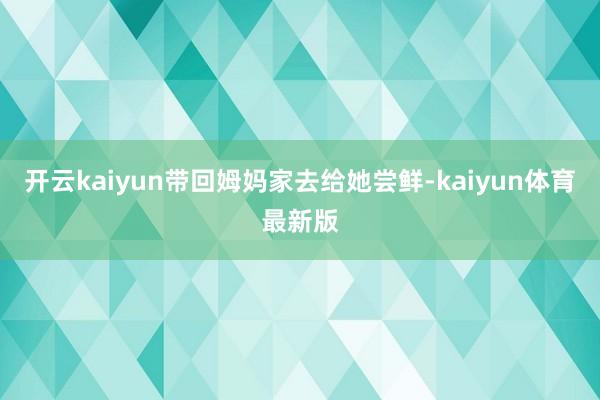 开云kaiyun带回姆妈家去给她尝鲜-kaiyun体育最新版