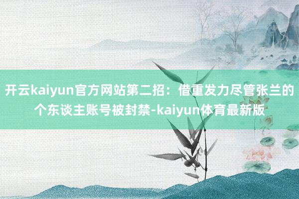 开云kaiyun官方网站第二招：借重发力尽管张兰的个东谈主账号被封禁-kaiyun体育最新版