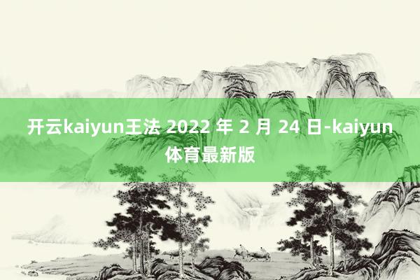开云kaiyun王法 2022 年 2 月 24 日-kaiyun体育最新版