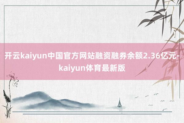 开云kaiyun中国官方网站融资融券余额2.36亿元-kaiyun体育最新版