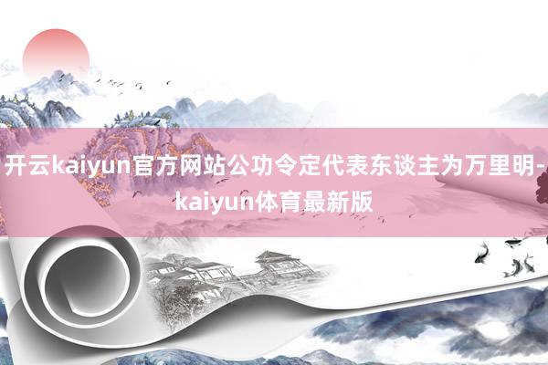 开云kaiyun官方网站公功令定代表东谈主为万里明-kaiyun体育最新版