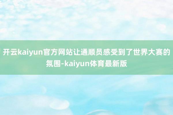 开云kaiyun官方网站让通顺员感受到了世界大赛的氛围-kaiyun体育最新版