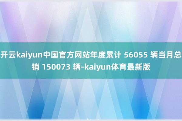 开云kaiyun中国官方网站年度累计 56055 辆当月总销 150073 辆-kaiyun体育最新版