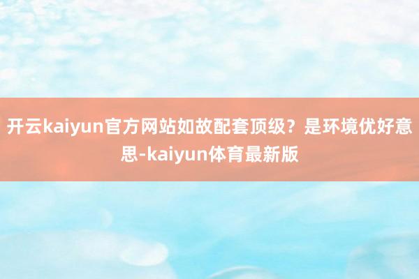 开云kaiyun官方网站如故配套顶级？是环境优好意思-kaiyun体育最新版