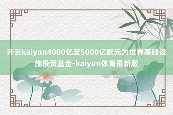开云kaiyun4000亿至5000亿欧元为世界基础设施投资基金-kaiyun体育最新版