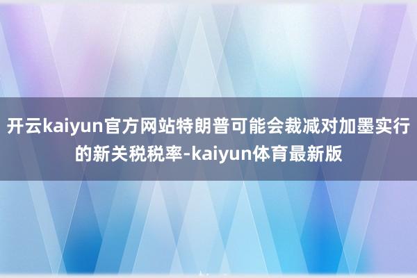 开云kaiyun官方网站特朗普可能会裁减对加墨实行的新关税税率-kaiyun体育最新版