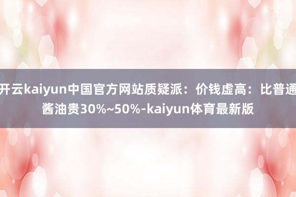 开云kaiyun中国官方网站质疑派：价钱虚高：比普通酱油贵30%~50%-kaiyun体育最新版