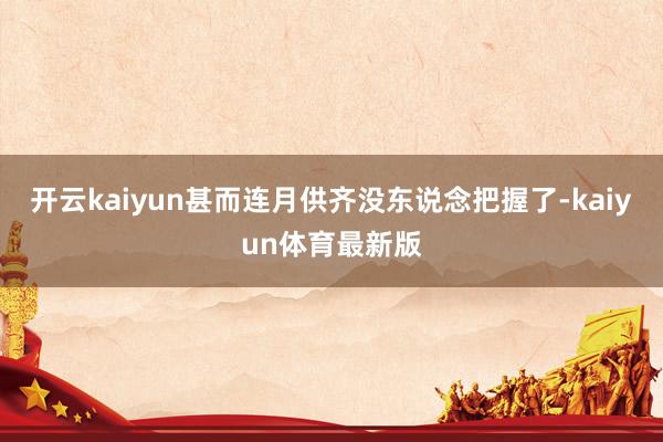 开云kaiyun甚而连月供齐没东说念把握了-kaiyun体育最新版