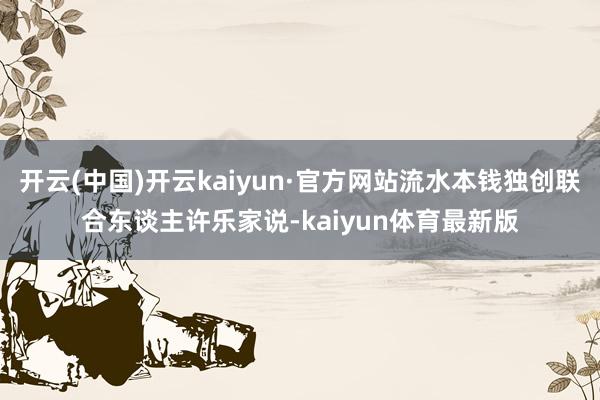 开云(中国)开云kaiyun·官方网站流水本钱独创联合东谈主许乐家说-kaiyun体育最新版