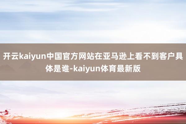 开云kaiyun中国官方网站在亚马逊上看不到客户具体是谁-kaiyun体育最新版