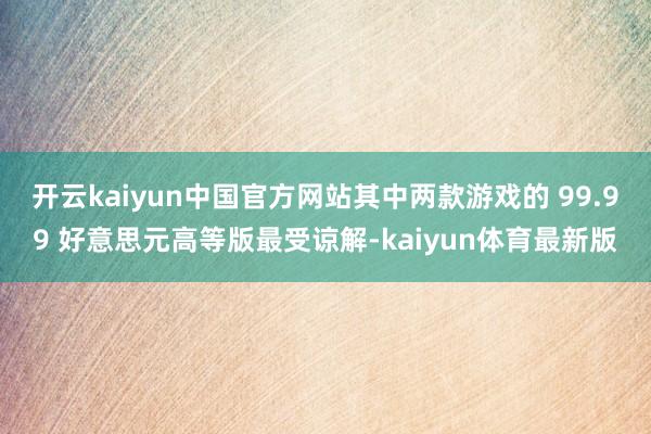 开云kaiyun中国官方网站其中两款游戏的 99.99 好意思元高等版最受谅解-kaiyun体育最新版
