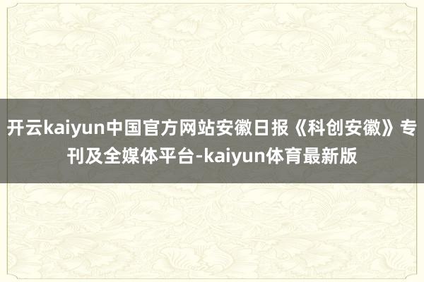 开云kaiyun中国官方网站安徽日报《科创安徽》专刊及全媒体平台-kaiyun体育最新版