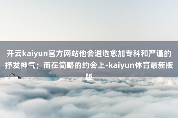 开云kaiyun官方网站他会遴选愈加专科和严谨的抒发神气；而在简略的约会上-kaiyun体育最新版