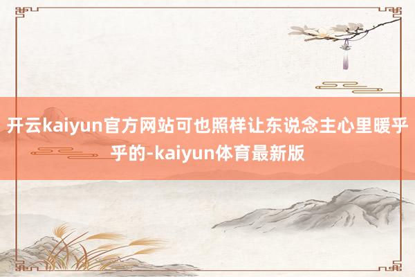 开云kaiyun官方网站可也照样让东说念主心里暖乎乎的-kaiyun体育最新版