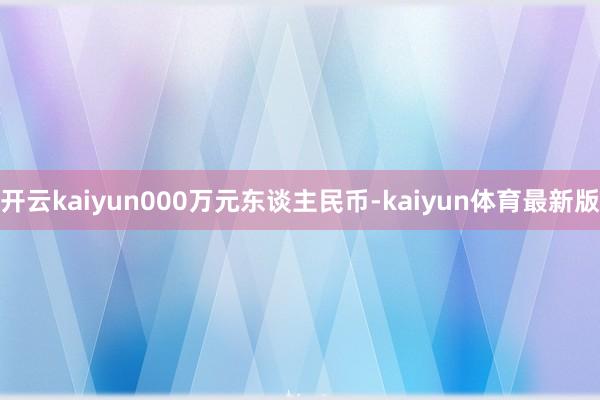 开云kaiyun000万元东谈主民币-kaiyun体育最新版
