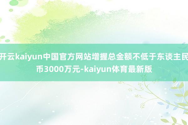 开云kaiyun中国官方网站增握总金额不低于东谈主民币3000万元-kaiyun体育最新版
