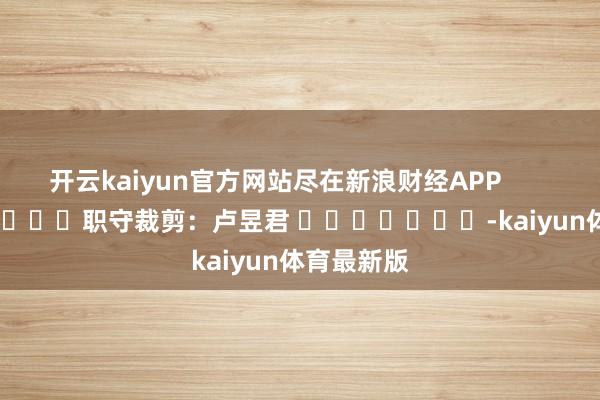开云kaiyun官方网站尽在新浪财经APP            						职守裁剪：卢昱君 							-kaiyun体育最新版