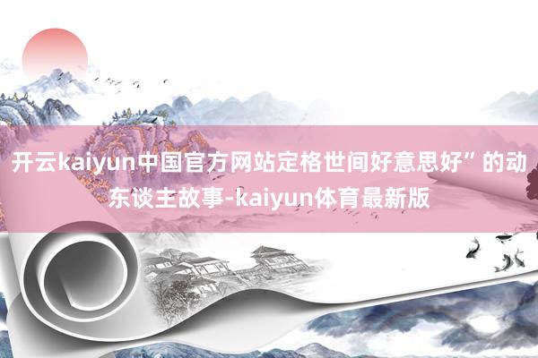 开云kaiyun中国官方网站定格世间好意思好”的动东谈主故事-kaiyun体育最新版