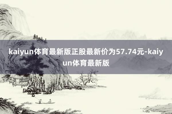 kaiyun体育最新版正股最新价为57.74元-kaiyun体育最新版