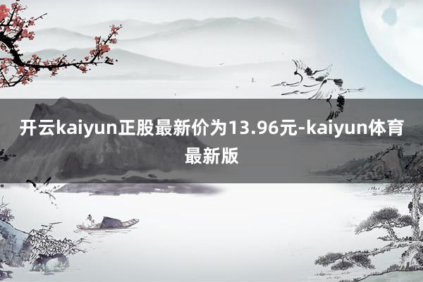 开云kaiyun正股最新价为13.96元-kaiyun体育最新版