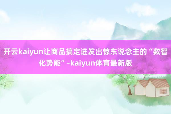 开云kaiyun让商品搞定迸发出惊东说念主的“数智化势能”-kaiyun体育最新版