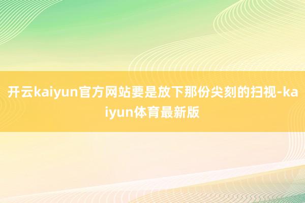 开云kaiyun官方网站要是放下那份尖刻的扫视-kaiyun体育最新版