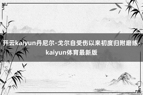 开云kaiyun丹尼尔-戈尔自受伤以来初度归附磨练-kaiyun体育最新版