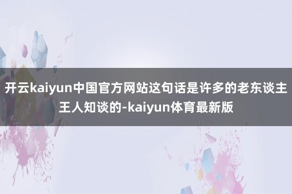开云kaiyun中国官方网站这句话是许多的老东谈主王人知谈的-kaiyun体育最新版