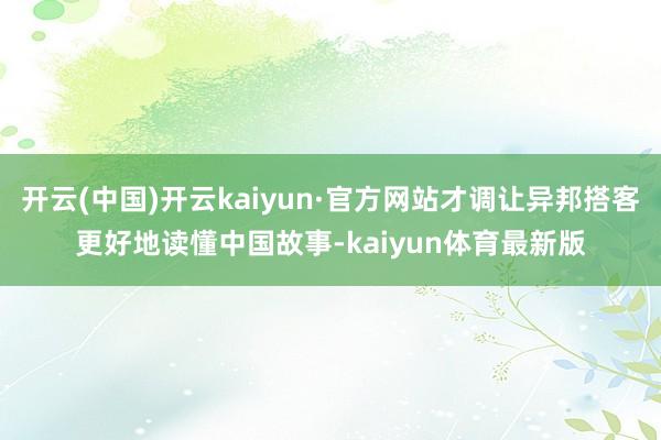 开云(中国)开云kaiyun·官方网站才调让异邦搭客更好地读懂中国故事-kaiyun体育最新版