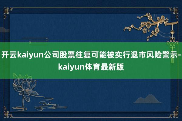 开云kaiyun公司股票往复可能被实行退市风险警示-kaiyun体育最新版