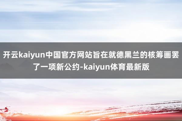 开云kaiyun中国官方网站旨在就德黑兰的核筹画罢了一项新公约-kaiyun体育最新版