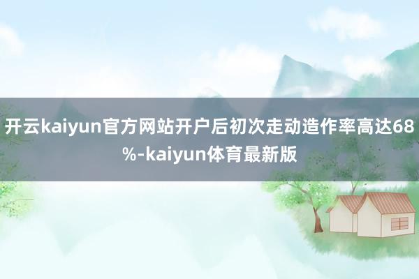 开云kaiyun官方网站开户后初次走动造作率高达68%-kaiyun体育最新版