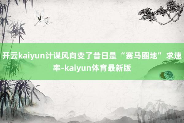 开云kaiyun计谋风向变了昔日是 “赛马圈地” 求速率-kaiyun体育最新版
