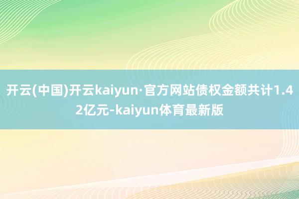 开云(中国)开云kaiyun·官方网站债权金额共计1.42亿元-kaiyun体育最新版