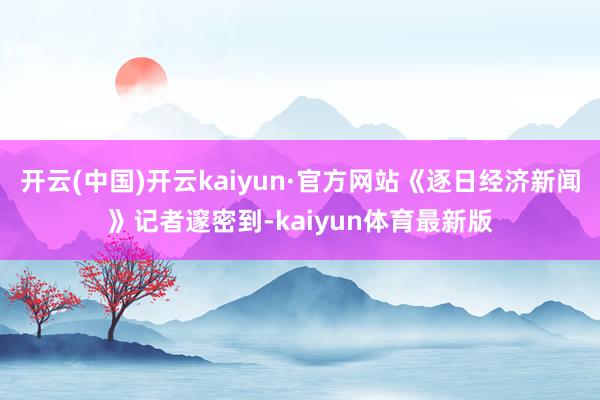 开云(中国)开云kaiyun·官方网站《逐日经济新闻》记者邃密到-kaiyun体育最新版
