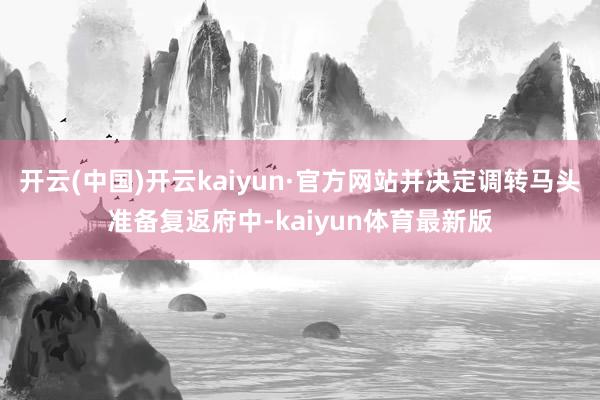 开云(中国)开云kaiyun·官方网站并决定调转马头准备复返府中-kaiyun体育最新版