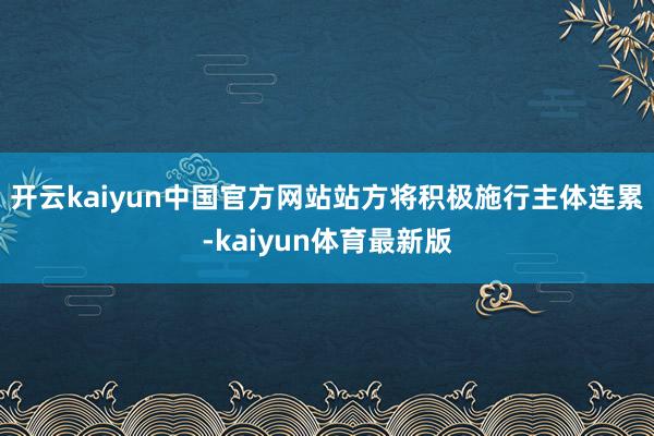 开云kaiyun中国官方网站　　站方将积极施行主体连累-kaiyun体育最新版