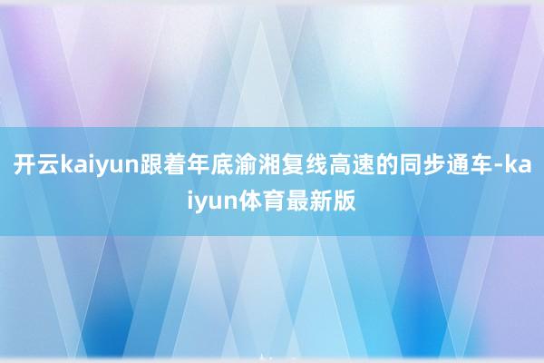 开云kaiyun跟着年底渝湘复线高速的同步通车-kaiyun体育最新版