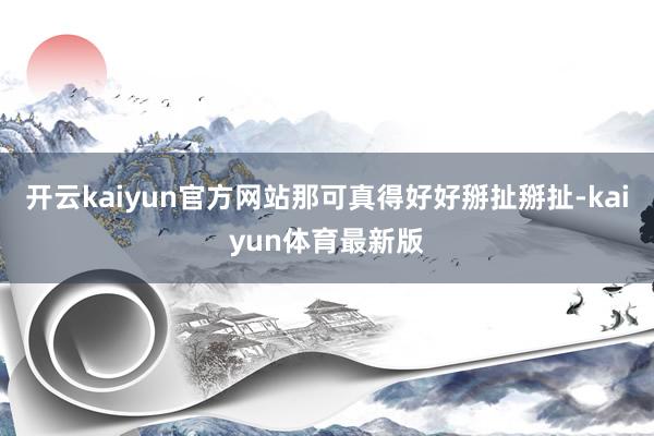 开云kaiyun官方网站那可真得好好掰扯掰扯-kaiyun体育最新版