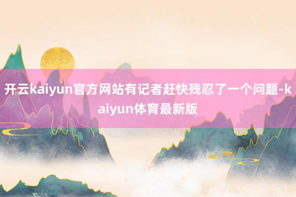 开云kaiyun官方网站有记者赶快残忍了一个问题-kaiyun体育最新版