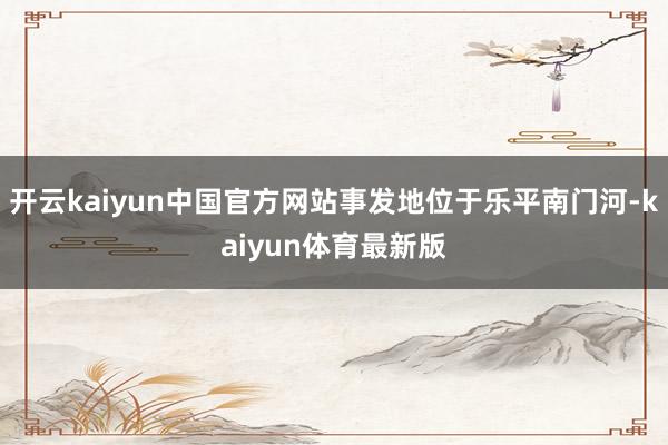 开云kaiyun中国官方网站事发地位于乐平南门河-kaiyun体育最新版