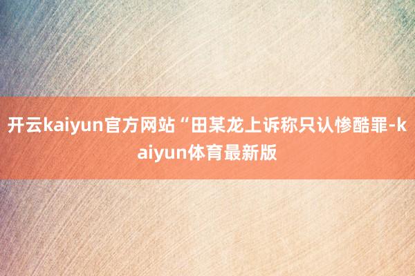 开云kaiyun官方网站“田某龙上诉称只认惨酷罪-kaiyun体育最新版