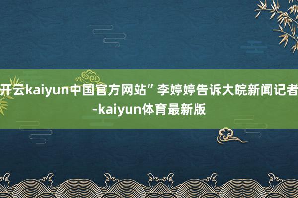 开云kaiyun中国官方网站”李婷婷告诉大皖新闻记者-kaiyun体育最新版
