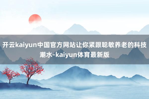 开云kaiyun中国官方网站让你紧跟聪敏养老的科技潮水-kaiyun体育最新版