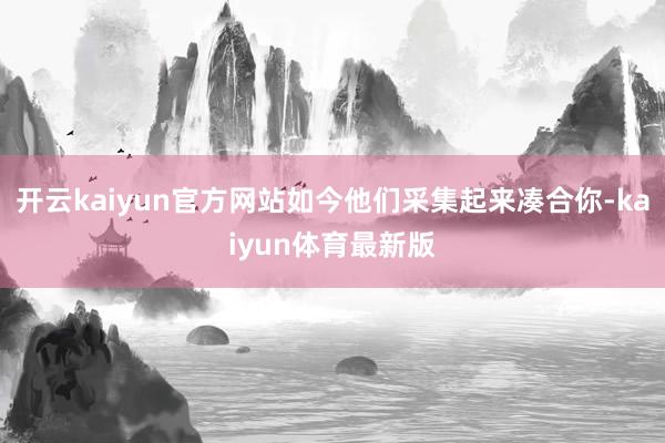 开云kaiyun官方网站如今他们采集起来凑合你-kaiyun体育最新版