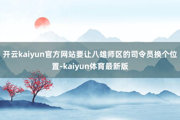 开云kaiyun官方网站要让八雄师区的司令员换个位置-kaiyun体育最新版