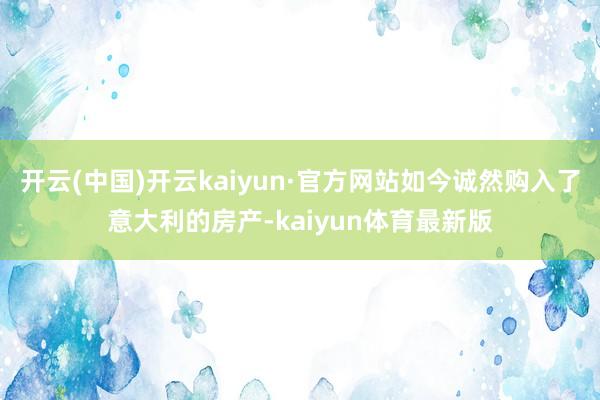 开云(中国)开云kaiyun·官方网站如今诚然购入了意大利的房产-kaiyun体育最新版