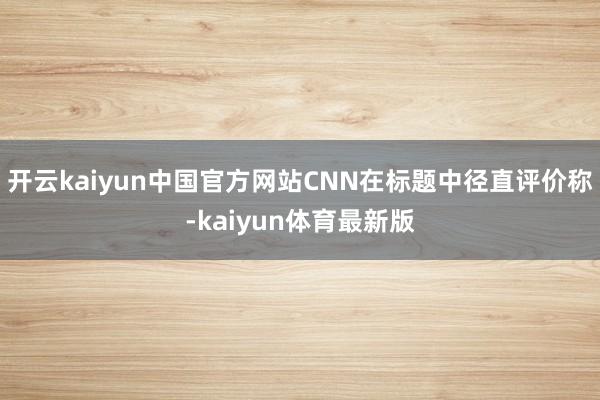开云kaiyun中国官方网站CNN在标题中径直评价称-kaiyun体育最新版